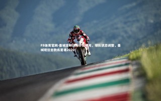 FB体育官网-曼城主帅训练计划曝光，球队状态调整，曼城现任主教练是谁2020