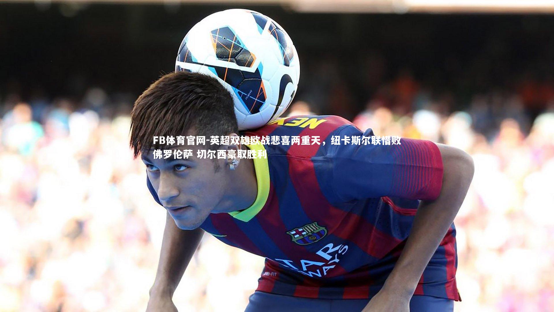 FB体育官网-英超双雄欧战悲喜两重天，纽卡斯尔联惜败佛罗伦萨 切尔西豪取胜利-第2张图片-FB体育官网